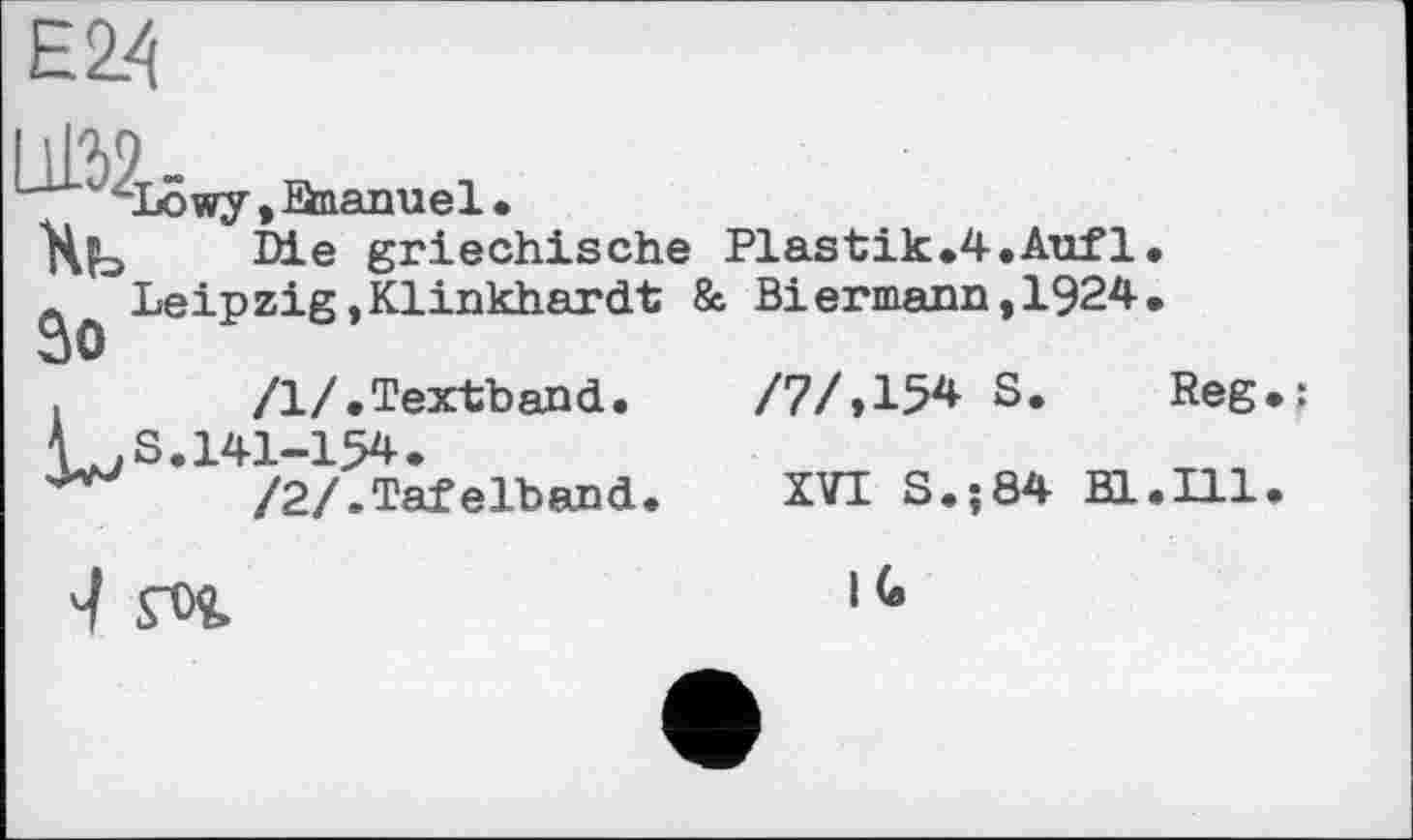 ﻿4Lowy, Snanuel.
Хь ■ ' -
л Leipzig, Klinkhardt
Зо
/1/.Textband. CS.141-154.
/2/.Tafelband.
Die griechische Plastik.4.Auf1 Biermann,1924
8с
/7/№ S
XVI S.;84 Bl
Reg
Ill
IG